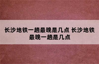 长沙地铁一趟最晚是几点 长沙地铁最晚一趟是几点